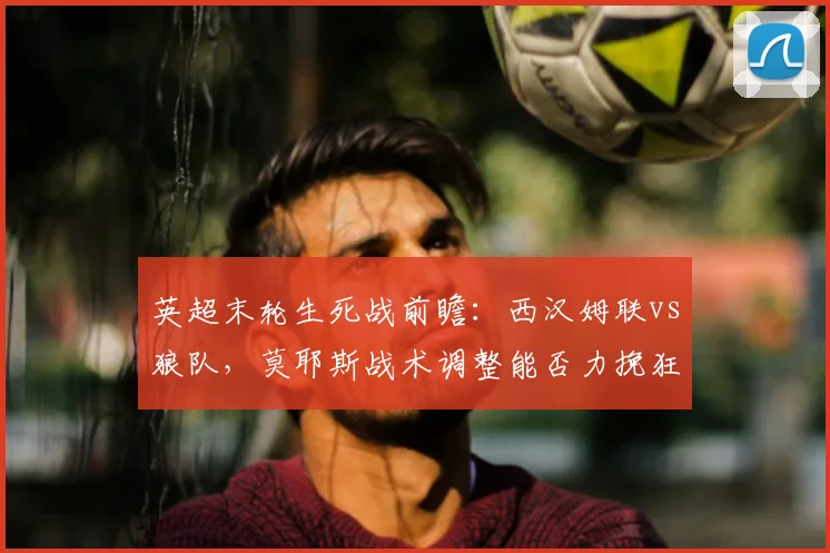 英超末轮生死战前瞻:西汉姆联vs狼队,莫耶斯战术调整能否力挽狂澜?