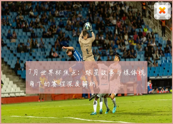 7月世界杯焦点:球星故事与媒体视角下的赛程深度解析