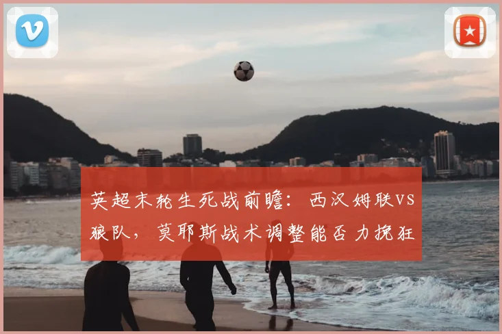 英超末轮生死战前瞻：西汉姆联vs狼队，莫耶斯战术调整能否力挽狂澜？