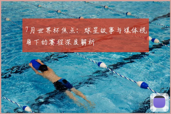 7月世界杯焦点：球星故事与媒体视角下的赛程深度解析