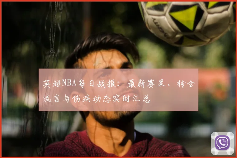英超NBA每日战报:最新赛果、转会流言与伤病动态实时汇总