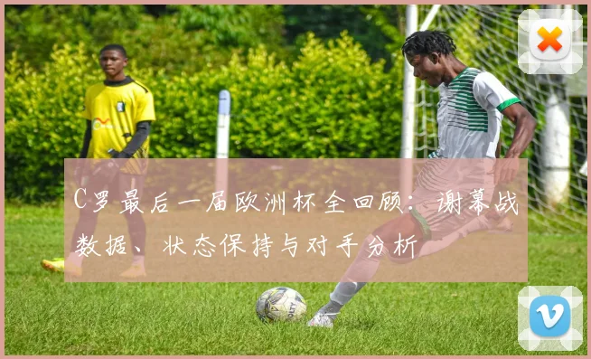 C罗最后一届欧洲杯全回顾：谢幕战数据、状态保持与对手分析
