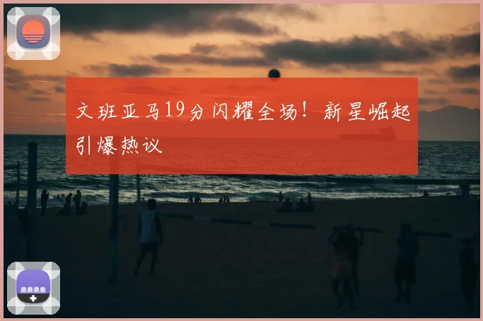 文班亚马19分闪耀全场！新星崛起引爆热议